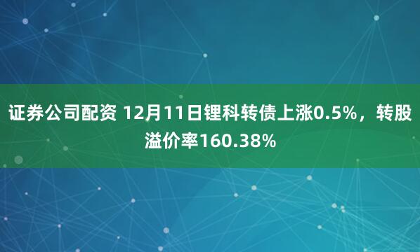 证券公司配资 12月11日锂科转债上涨0.5%，转股溢价率160.38%