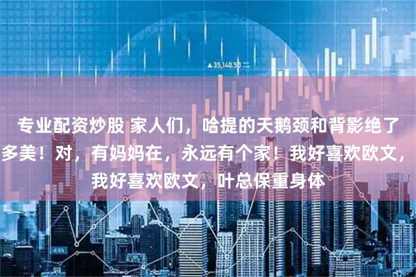 专业配资炒股 家人们，哈提的天鹅颈和背影绝了，长大了得有多美！对，有妈妈在，永远有个家！我好喜欢欧文，叶总保重身体