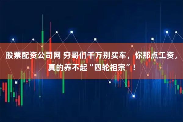 股票配资公司网 穷哥们千万别买车，你那点工资，真的养不起“四轮祖宗”！
