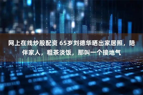 网上在线炒股配资 65岁刘德华晒出家居照，陪伴家人，粗茶淡饭，那叫一个接地气