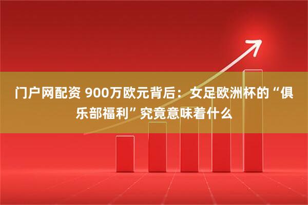 门户网配资 900万欧元背后：女足欧洲杯的“俱乐部福利”究竟意味着什么