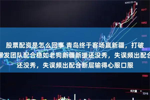 股票配资是怎么回事 青岛终于客场赢新疆，打破连败尴尬，靠外线爆发团队配合稳如老狗新疆新援还没秀，失误频出配合断层输得心服口服