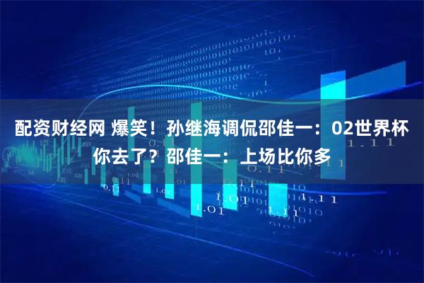 配资财经网 爆笑！孙继海调侃邵佳一：02世界杯你去了？邵佳一：上场比你多