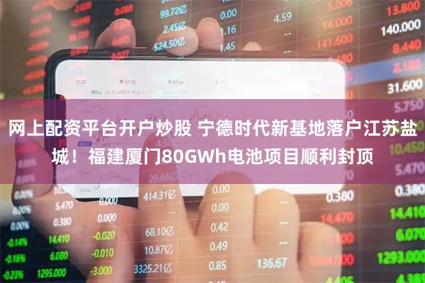 网上配资平台开户炒股 宁德时代新基地落户江苏盐城！福建厦门80GWh电池项目顺利封顶