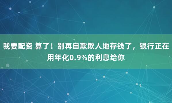 我要配资 算了！别再自欺欺人地存钱了，银行正在用年化0.9%的利息给你