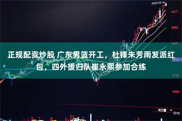 正规配资炒股 广东男篮开工，杜锋朱芳雨发派红包，四外援归队崔永熙参加合练