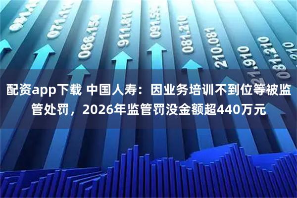 配资app下载 中国人寿：因业务培训不到位等被监管处罚，2026年监管罚没金额超440万元