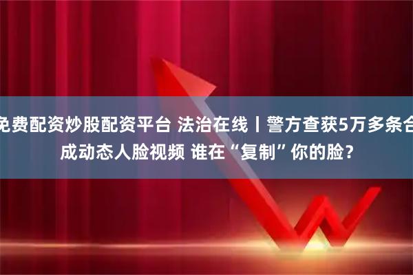 免费配资炒股配资平台 法治在线丨警方查获5万多条合成动态人脸视频 谁在“复制”你的脸？