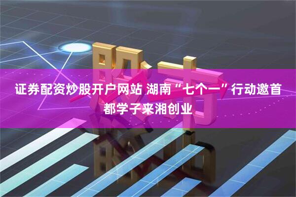 证券配资炒股开户网站 湖南“七个一”行动邀首都学子来湘创业