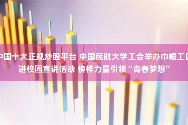 中国十大正规炒股平台 中国民航大学工会举办巾帼工匠进校园宣讲活动 榜样力量引领“青春梦想”
