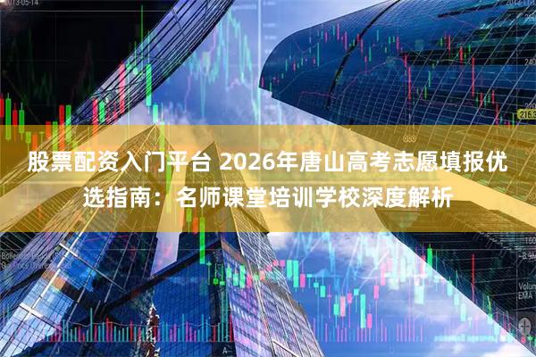 股票配资入门平台 2026年唐山高考志愿填报优选指南：名师课堂培训学校深度解析