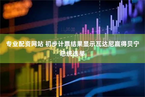 专业配资网站 初步计票结果显示瓦达尼赢得贝宁总统选举