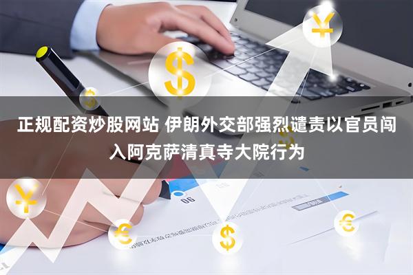 正规配资炒股网站 伊朗外交部强烈谴责以官员闯入阿克萨清真寺大院行为