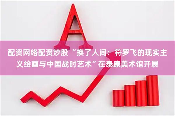 配资网络配资炒股 “换了人间：符罗飞的现实主义绘画与中国战时艺术”在泰康美术馆开展