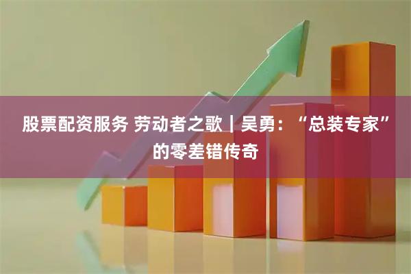 股票配资服务 劳动者之歌｜吴勇：“总装专家”的零差错传奇