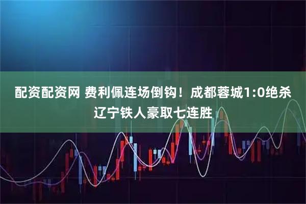 配资配资网 费利佩连场倒钩！成都蓉城1:0绝杀辽宁铁人豪取七连胜