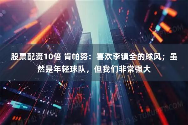 股票配资10倍 肯帕努：喜欢李镇全的球风；虽然是年轻球队，但我们非常强大
