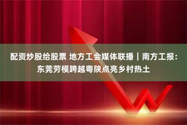 配资炒股给股票 地方工会媒体联播｜南方工报：东莞劳模跨越粤陕点亮乡村热土