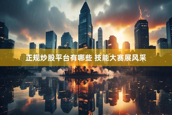 正规炒股平台有哪些 技能大赛展风采