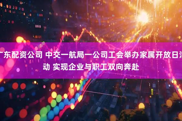 广东配资公司 中交一航局一公司工会举办家属开放日活动 实现企业与职工双向奔赴