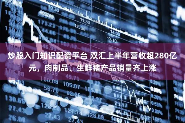 炒股入门知识配资平台 双汇上半年营收超280亿元，肉制品、生鲜猪产品销量齐上涨