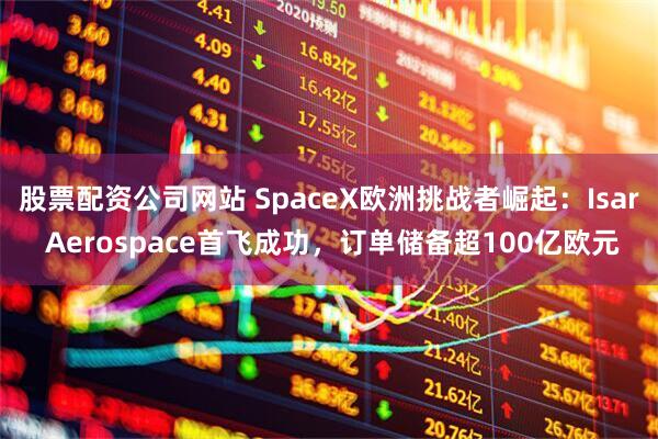 股票配资公司网站 SpaceX欧洲挑战者崛起：Isar Aerospace首飞成功，订单储备超100亿欧元