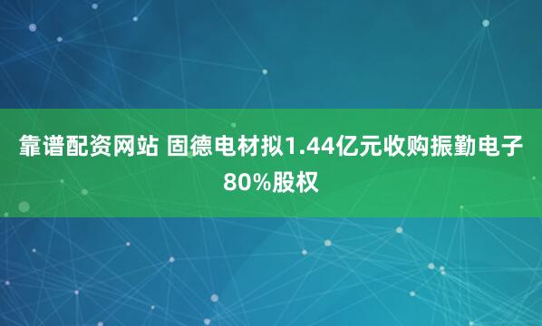 靠谱配资网站 固德电材拟1.44亿元收购振勤电子80%股权