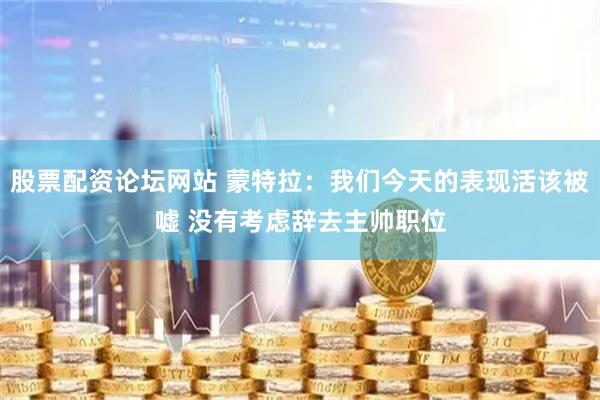 股票配资论坛网站 蒙特拉：我们今天的表现活该被嘘 没有考虑辞去主帅职位