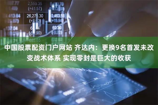 中国股票配资门户网站 齐达内：更换9名首发未改变战术体系 实现零封是巨大的收获