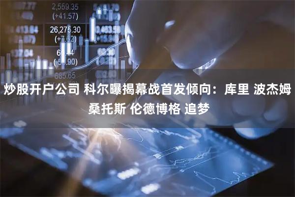 炒股开户公司 科尔曝揭幕战首发倾向：库里 波杰姆 桑托斯 伦德博格 追梦