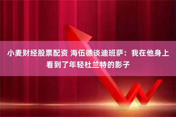 小麦财经股票配资 海伍德谈迪班萨：我在他身上看到了年轻杜兰特的影子